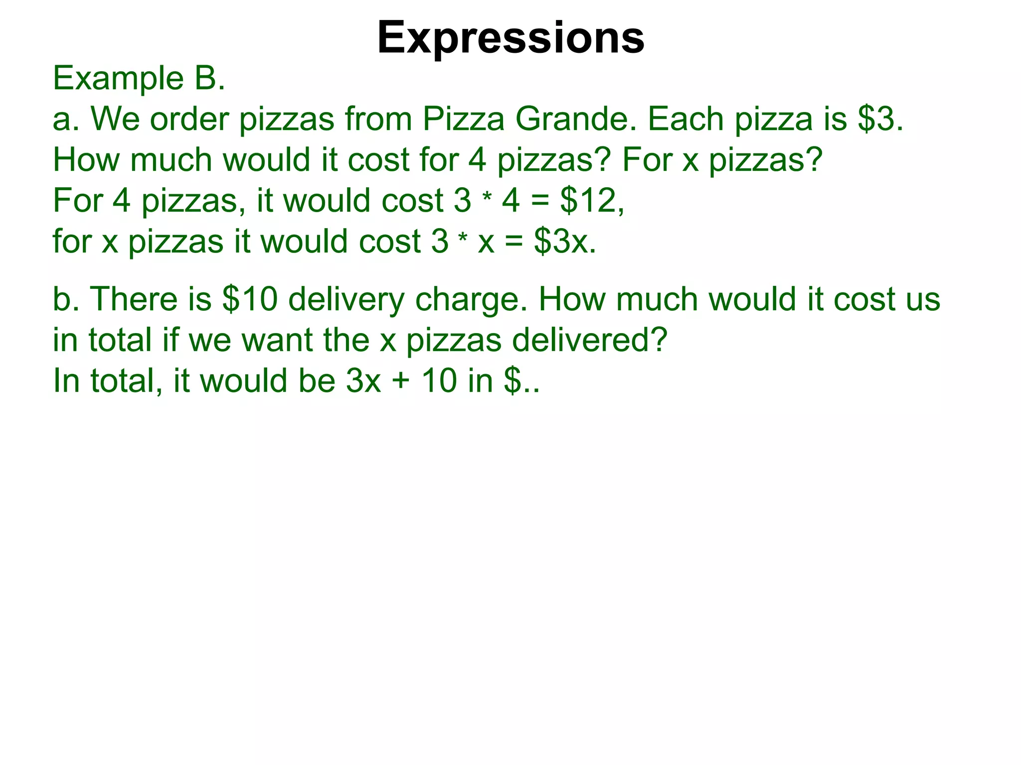 Example B.
a. We order pizzas from Pizza Grande. Each pizza is $3.
How much would it cost for 4 pizzas? For x pizzas?
For 4 pizzas, it would cost 3 * 4 = $12,
for x pizzas it would cost 3 * x = $3x.
b. There is $10 delivery charge. How much would it cost us
in total if we want the x pizzas delivered?
In total, it would be 3x + 10 in $..
Expressions
 