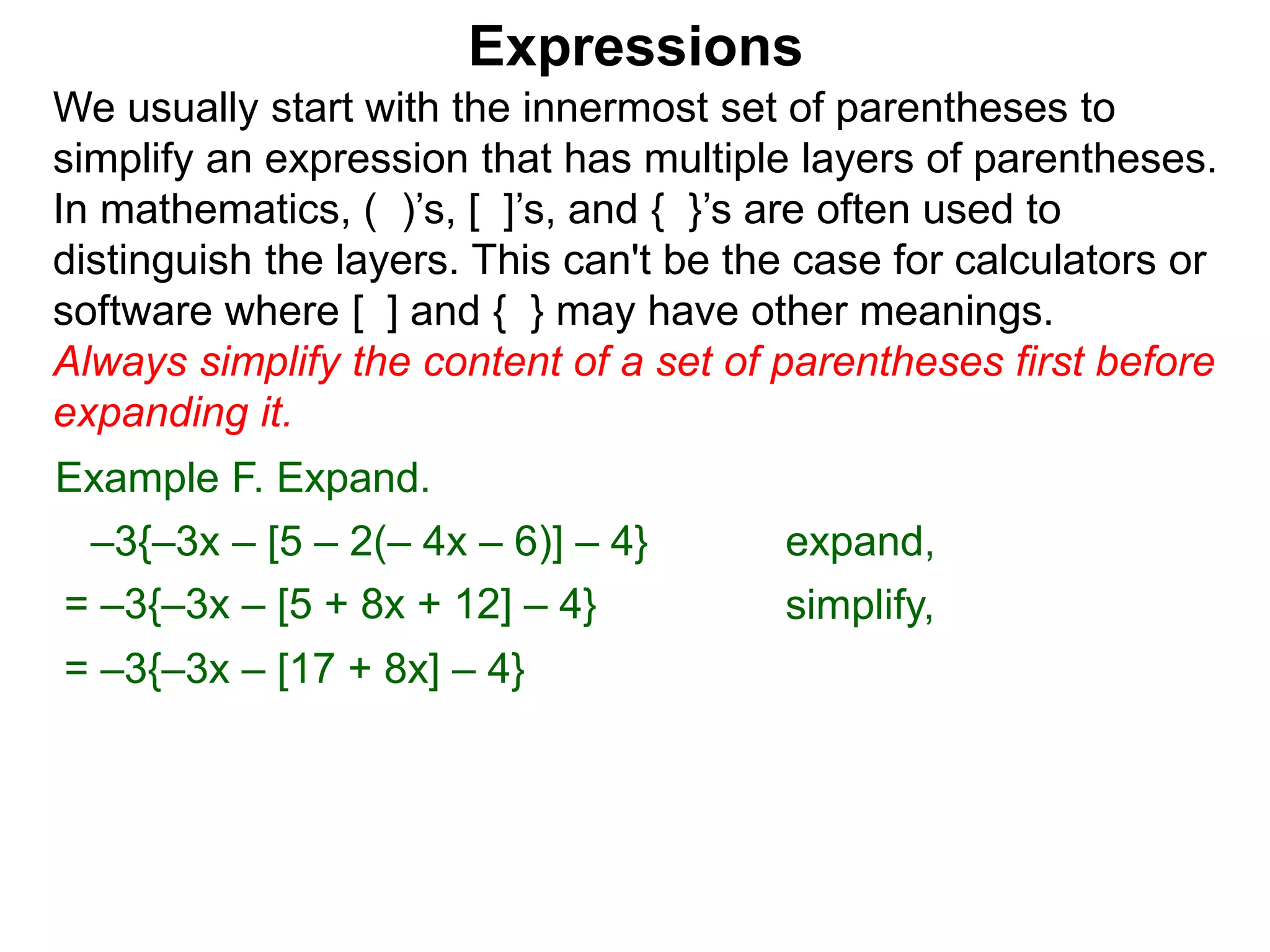 Expressions
We usually start with the innermost set of parentheses to
simplify an expression that has multiple layers of parentheses.
In mathematics, ( )’s, [ ]’s, and { }’s are often used to
distinguish the layers. This can't be the case for calculators or
software where [ ] and { } may have other meanings.
Always simplify the content of a set of parentheses first before
expanding it.
= –3{–3x – [5 + 8x + 12] – 4}
= –3{–3x – [17 + 8x] – 4}
Example F. Expand.
–3{–3x – [5 – 2(– 4x – 6)] – 4} expand,
simplify,
 