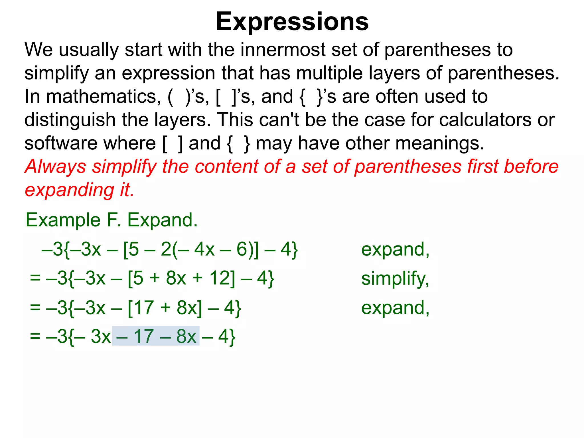 Expressions
We usually start with the innermost set of parentheses to
simplify an expression that has multiple layers of parentheses.
In mathematics, ( )’s, [ ]’s, and { }’s are often used to
distinguish the layers. This can't be the case for calculators or
software where [ ] and { } may have other meanings.
Always simplify the content of a set of parentheses first before
expanding it.
= –3{–3x – [5 + 8x + 12] – 4}
= –3{–3x – [17 + 8x] – 4}
Example F. Expand.
= –3{– 3x – 17 – 8x – 4}
–3{–3x – [5 – 2(– 4x – 6)] – 4} expand,
simplify,
expand,
 