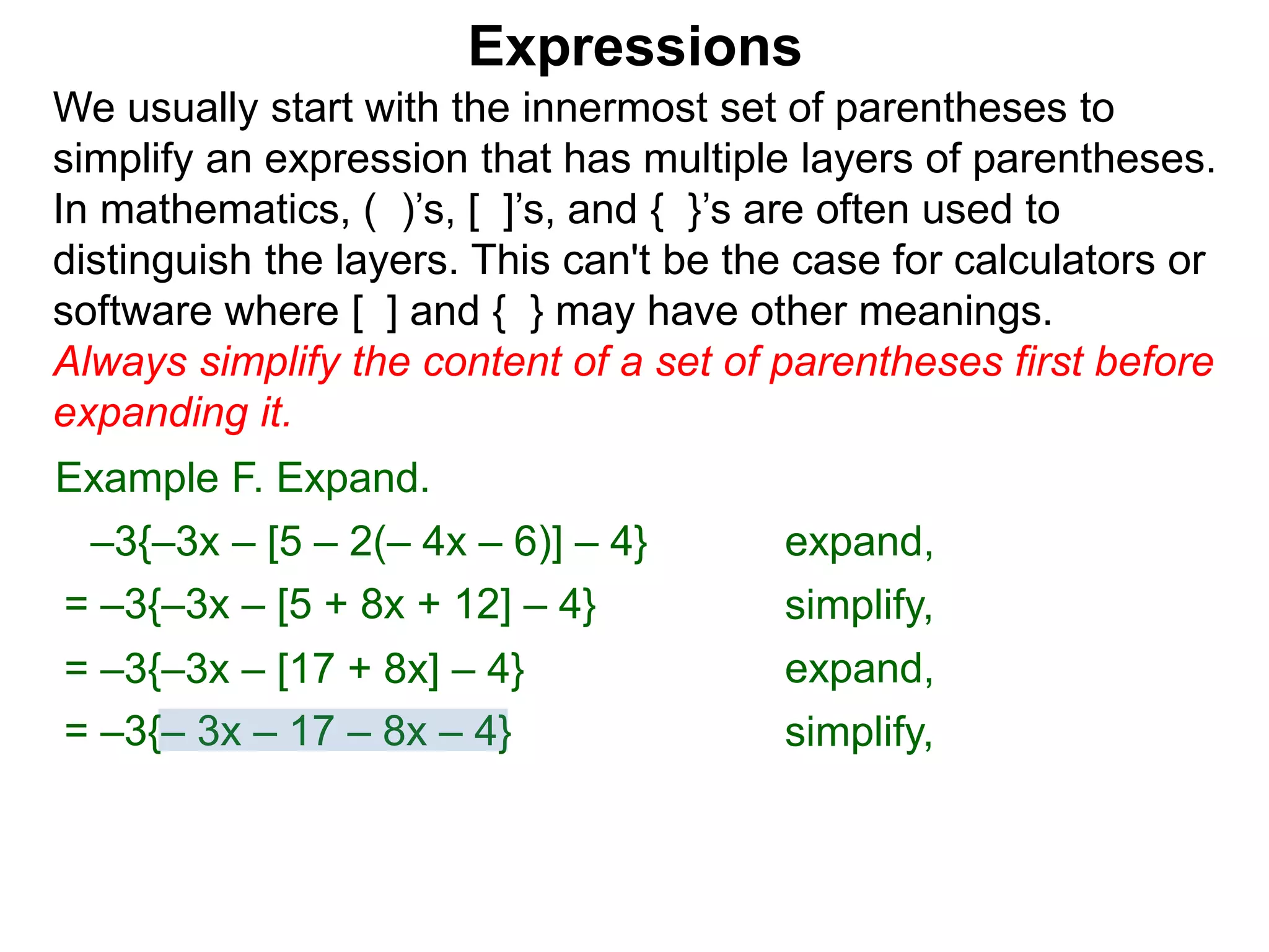 Expressions
We usually start with the innermost set of parentheses to
simplify an expression that has multiple layers of parentheses.
In mathematics, ( )’s, [ ]’s, and { }’s are often used to
distinguish the layers. This can't be the case for calculators or
software where [ ] and { } may have other meanings.
Always simplify the content of a set of parentheses first before
expanding it.
= –3{–3x – [5 + 8x + 12] – 4}
= –3{–3x – [17 + 8x] – 4}
Example F. Expand.
= –3{– 3x – 17 – 8x – 4}
–3{–3x – [5 – 2(– 4x – 6)] – 4} expand,
simplify,
expand,
simplify,
 