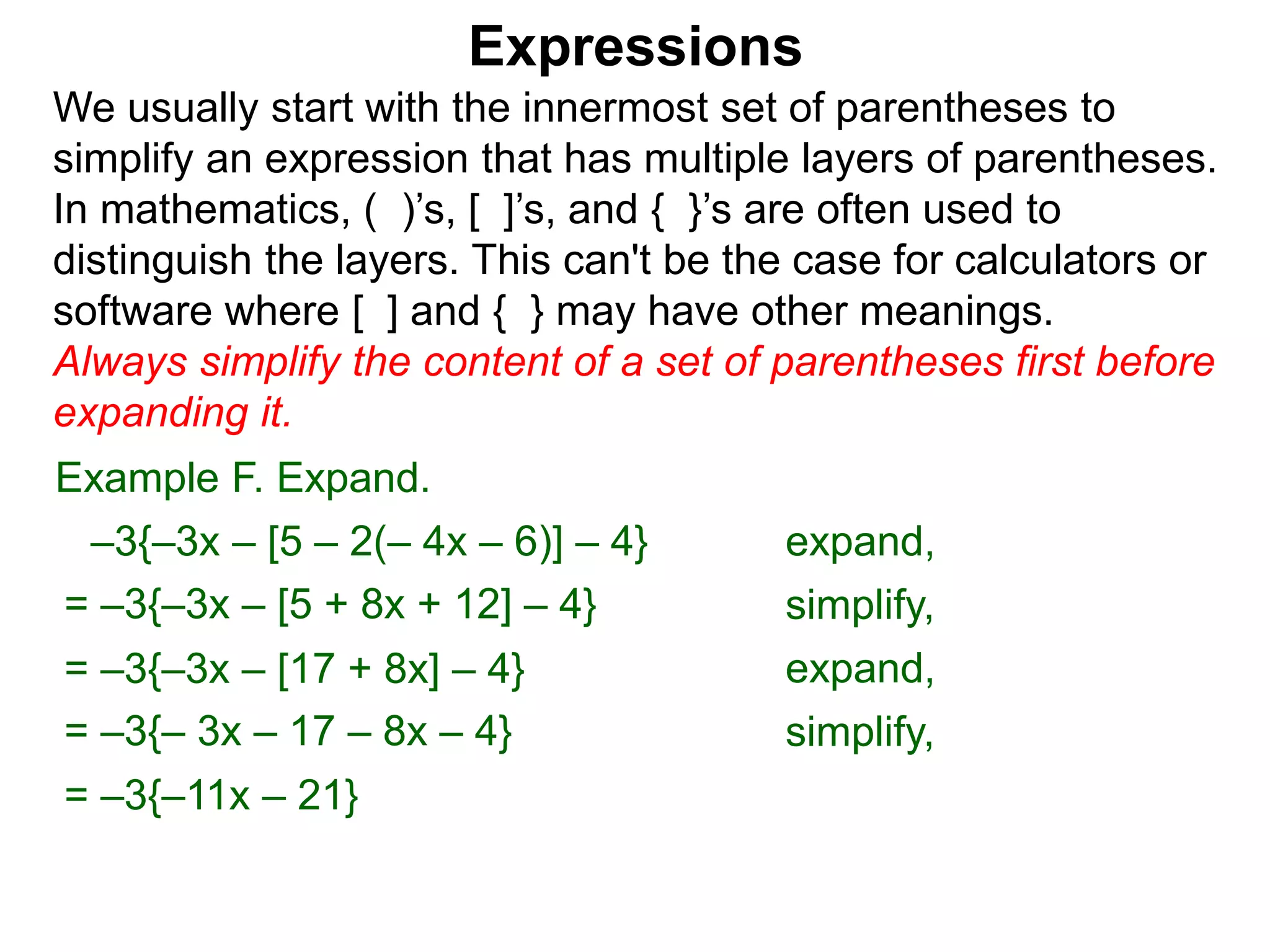 Expressions
We usually start with the innermost set of parentheses to
simplify an expression that has multiple layers of parentheses.
In mathematics, ( )’s, [ ]’s, and { }’s are often used to
distinguish the layers. This can't be the case for calculators or
software where [ ] and { } may have other meanings.
Always simplify the content of a set of parentheses first before
expanding it.
= –3{–3x – [5 + 8x + 12] – 4}
= –3{–3x – [17 + 8x] – 4}
Example F. Expand.
= –3{– 3x – 17 – 8x – 4}
–3{–3x – [5 – 2(– 4x – 6)] – 4} expand,
simplify,
expand,
simplify,
= –3{–11x – 21}
 