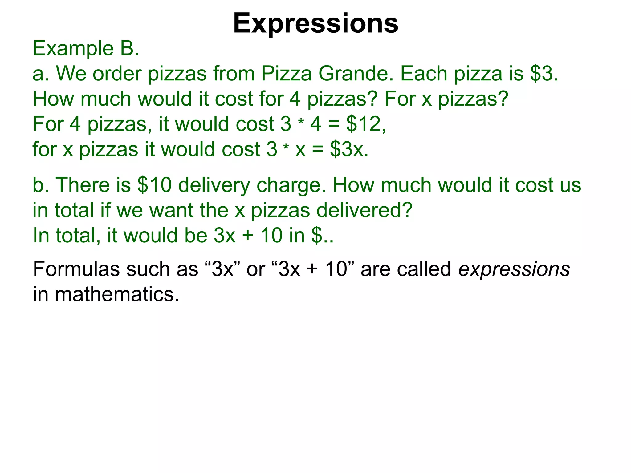 Example B.
a. We order pizzas from Pizza Grande. Each pizza is $3.
How much would it cost for 4 pizzas? For x pizzas?
For 4 pizzas, it would cost 3 * 4 = $12,
for x pizzas it would cost 3 * x = $3x.
b. There is $10 delivery charge. How much would it cost us
in total if we want the x pizzas delivered?
In total, it would be 3x + 10 in $..
Expressions
Formulas such as “3x” or “3x + 10” are called expressions
in mathematics.
 