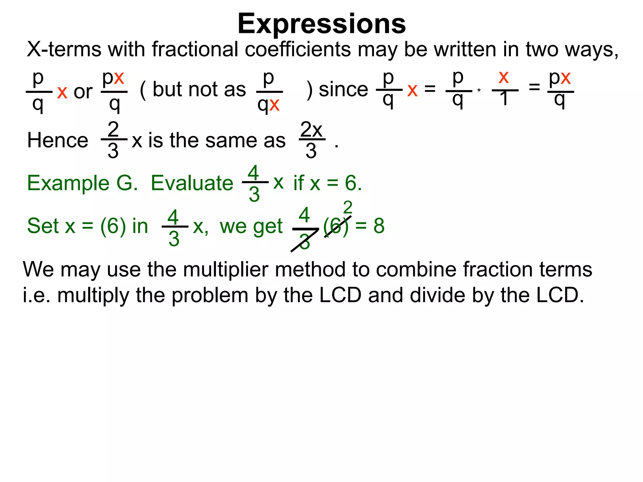 Expressions
X-terms with fractional coefficients may be written in two ways,
p
q
x or
px
q
( but not as ) since
p
qx
p
q x =
p
q
x
1
= px
q
Example G. Evaluate if x = 6.4
3
x
we getSet x = (6) in
4
3
2
Hence is the same as .2x
3
2
3
x
*
4
3
x, (6) = 8
We may use the multiplier method to combine fraction terms
i.e. multiply the problem by the LCD and divide by the LCD.
 