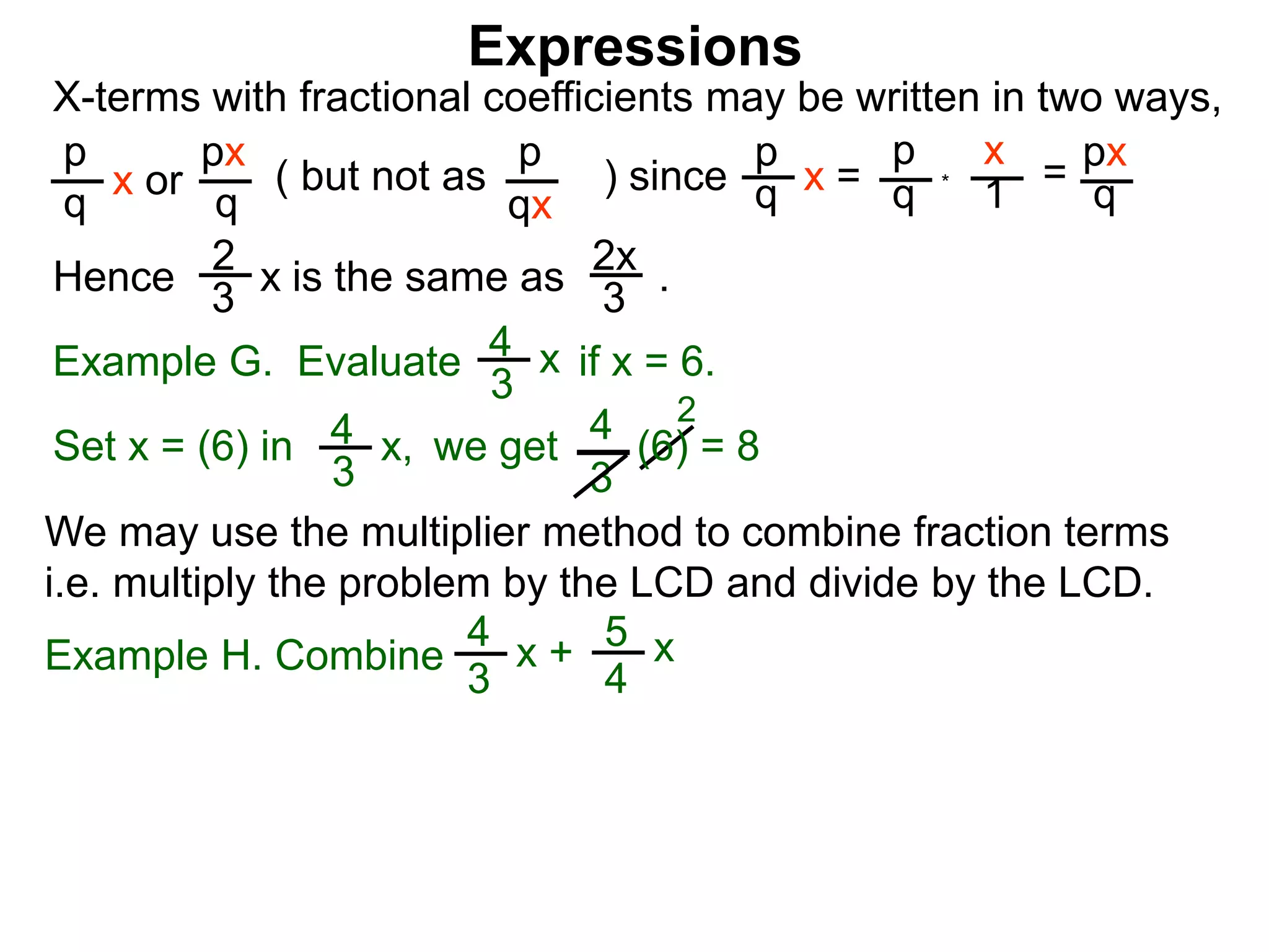 Expressions
X-terms with fractional coefficients may be written in two ways,
p
q
x or
px
q
( but not as ) since
p
qx
p
q x =
p
q
x
1
= px
q
Example G. Evaluate if x = 6.4
3
x
we getSet x = (6) in
4
3
2
Hence is the same as .2x
3
2
3
x
*
4
3
x, (6) = 8
We may use the multiplier method to combine fraction terms
i.e. multiply the problem by the LCD and divide by the LCD.
Example H. Combine
4
3
x + 5
4
x
 