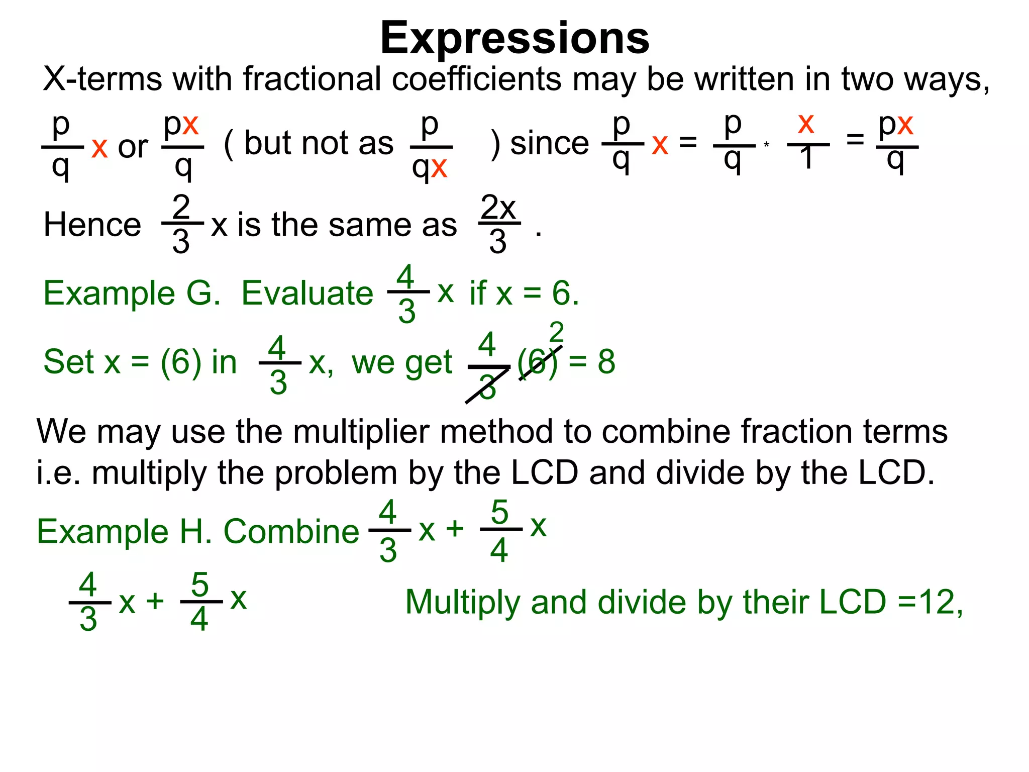 Expressions
X-terms with fractional coefficients may be written in two ways,
p
q
x or
px
q
( but not as ) since
p
qx
p
q x =
p
q
x
1
= px
q
Example G. Evaluate if x = 6.4
3
x
we getSet x = (6) in
4
3
2
Hence is the same as .2x
3
2
3
x
*
4
3
x, (6) = 8
We may use the multiplier method to combine fraction terms
i.e. multiply the problem by the LCD and divide by the LCD.
4
3
x + 5
4
x
Example H. Combine
4
3
x + 5
4
x
Multiply and divide by their LCD =12,
 