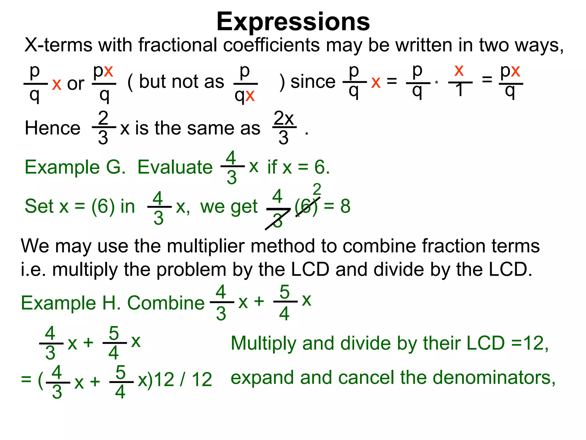 Expressions
X-terms with fractional coefficients may be written in two ways,
p
q
x or
px
q
( but not as ) since
p
qx
p
q x =
p
q
x
1
= px
q
Example G. Evaluate if x = 6.4
3
x
we getSet x = (6) in
4
3
2
Hence is the same as .2x
3
2
3
x
*
4
3
x, (6) = 8
We may use the multiplier method to combine fraction terms
i.e. multiply the problem by the LCD and divide by the LCD.
= ( )12 / 12
4
3
x + 5
4
x
4
3
x + 5
4
x expand and cancel the denominators,
Example H. Combine
4
3
x + 5
4
x
Multiply and divide by their LCD =12,
 
