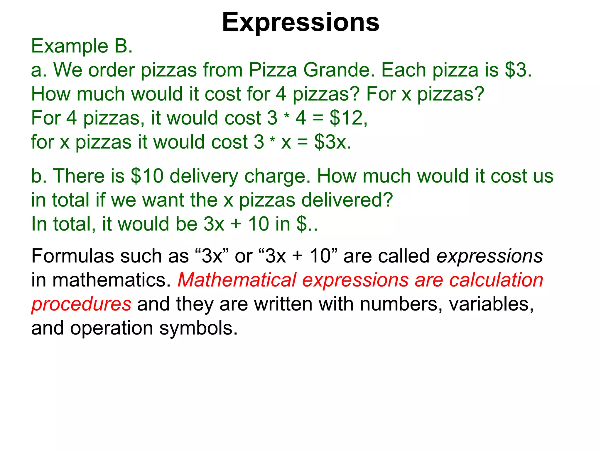 Example B.
a. We order pizzas from Pizza Grande. Each pizza is $3.
How much would it cost for 4 pizzas? For x pizzas?
For 4 pizzas, it would cost 3 * 4 = $12,
for x pizzas it would cost 3 * x = $3x.
b. There is $10 delivery charge. How much would it cost us
in total if we want the x pizzas delivered?
In total, it would be 3x + 10 in $..
Expressions
Formulas such as “3x” or “3x + 10” are called expressions
in mathematics. Mathematical expressions are calculation
procedures and they are written with numbers, variables,
and operation symbols.
 