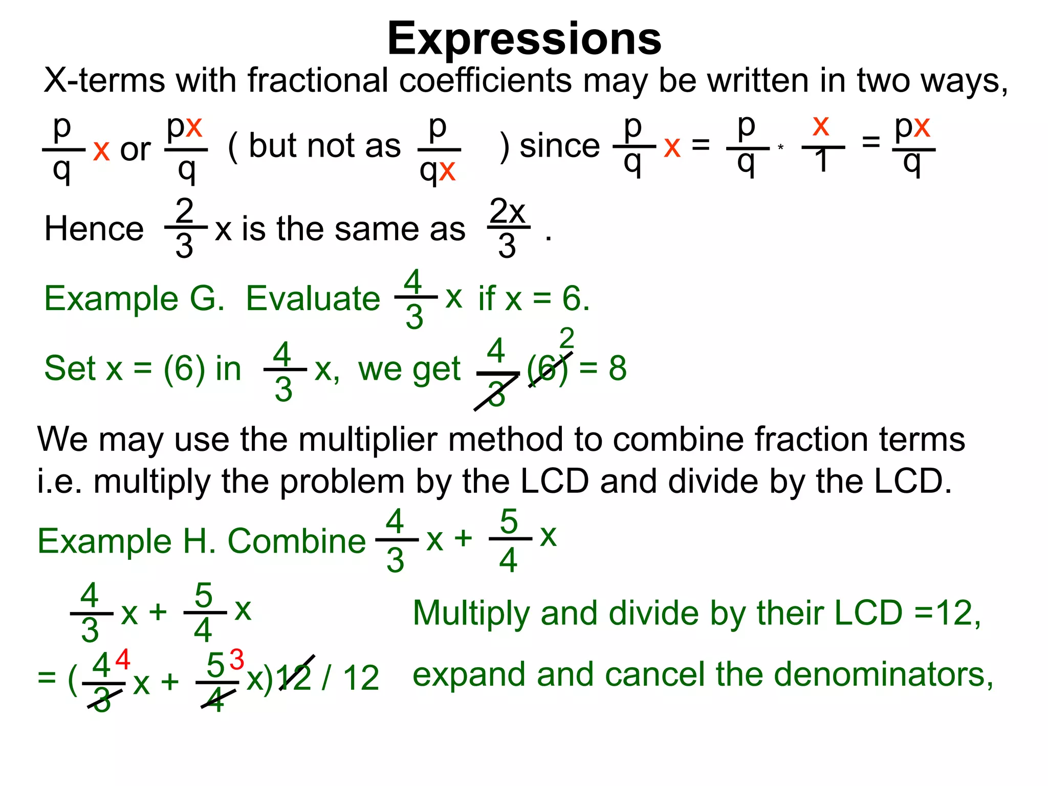 Expressions
X-terms with fractional coefficients may be written in two ways,
p
q
x or
px
q
( but not as ) since
p
qx
p
q x =
p
q
x
1
= px
q
Example G. Evaluate if x = 6.4
3
x
we getSet x = (6) in
4
3
2
Hence is the same as .2x
3
2
3
x
*
4
3
x, (6) = 8
We may use the multiplier method to combine fraction terms
i.e. multiply the problem by the LCD and divide by the LCD.
4 3
= ( )12 / 12
4
3
x + 5
4
x
4
3
x + 5
4
x expand and cancel the denominators,
Example H. Combine
4
3
x + 5
4
x
Multiply and divide by their LCD =12,
 