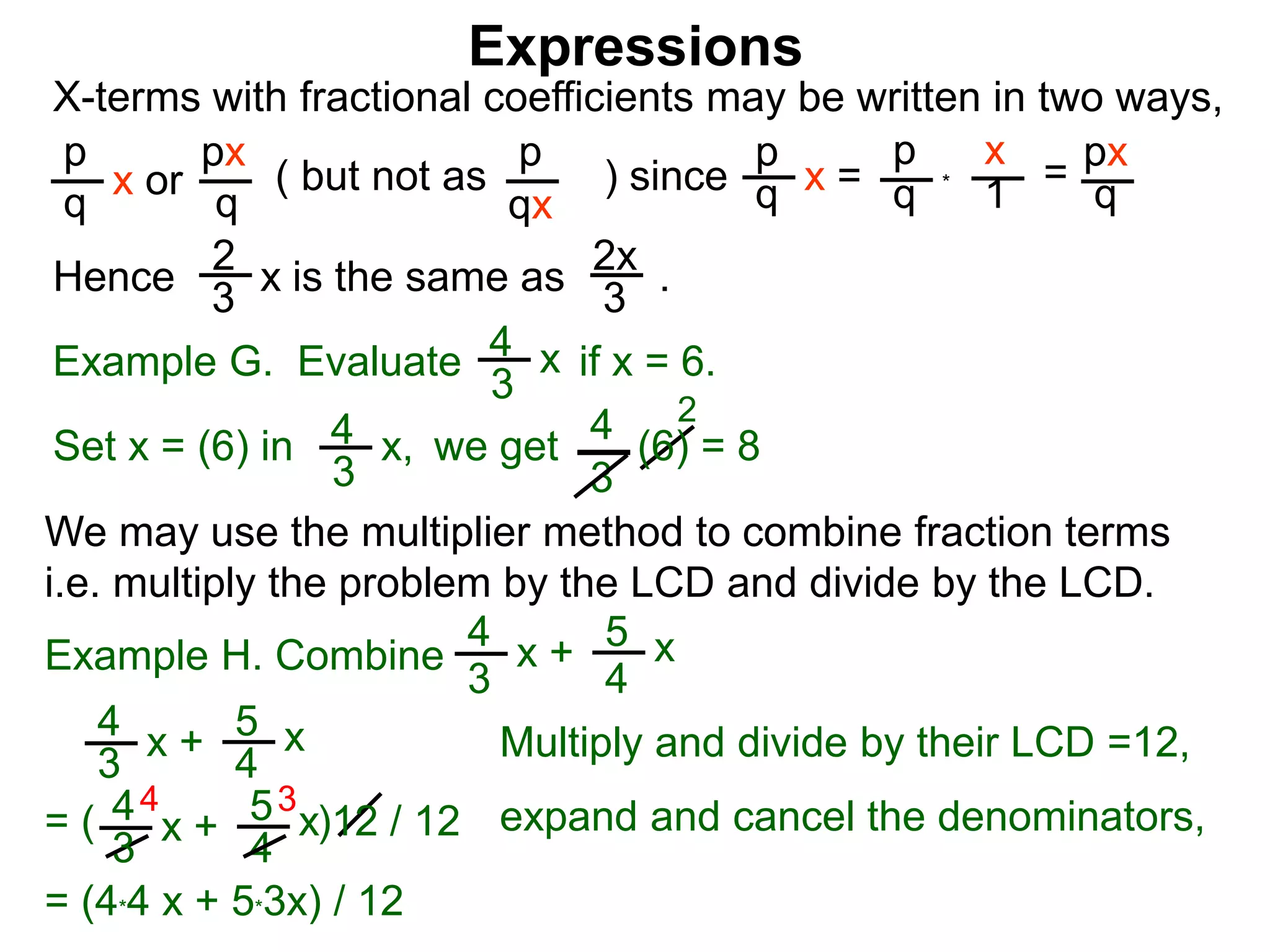 Expressions
X-terms with fractional coefficients may be written in two ways,
p
q
x or
px
q
( but not as ) since
p
qx
p
q x =
p
q
x
1
= px
q
Example G. Evaluate if x = 6.4
3
x
we getSet x = (6) in
4
3
2
Hence is the same as .2x
3
2
3
x
*
4
3
x, (6) = 8
We may use the multiplier method to combine fraction terms
i.e. multiply the problem by the LCD and divide by the LCD.
4 3
= ( )12 / 12
4
3
x + 5
4
x
4
3
x + 5
4
x expand and cancel the denominators,
= (4*4 x + 5*3x) / 12
Example H. Combine
4
3
x + 5
4
x
Multiply and divide by their LCD =12,
 