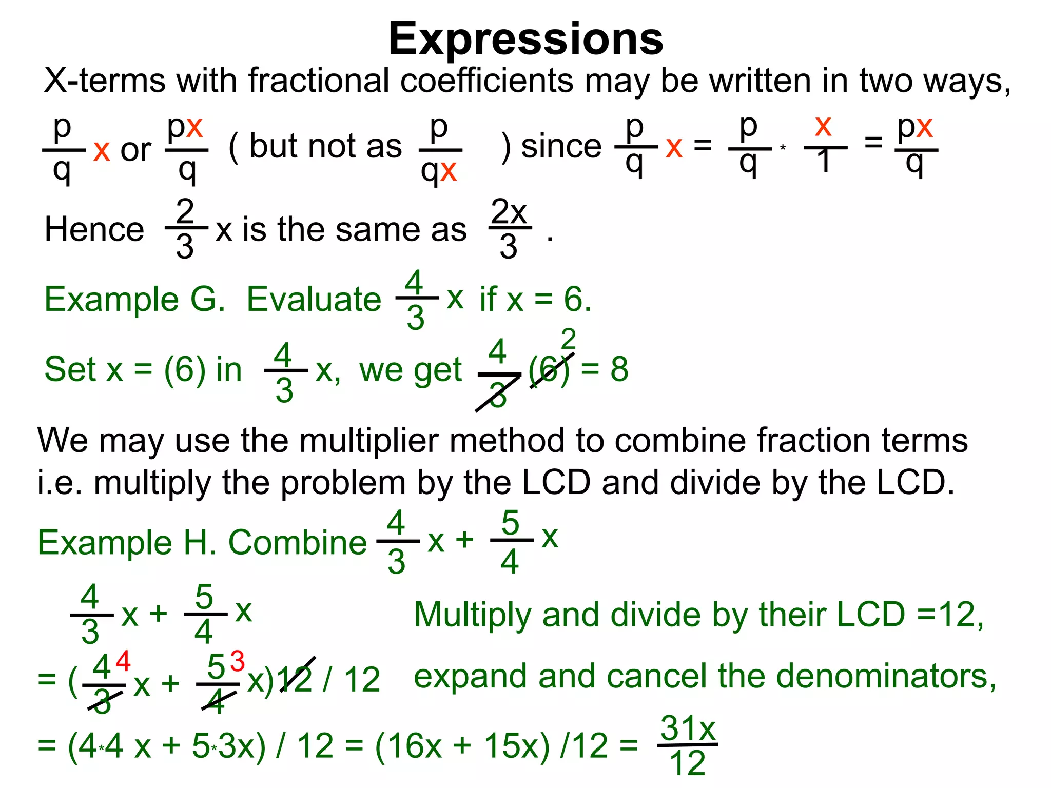 Expressions
X-terms with fractional coefficients may be written in two ways,
p
q
x or
px
q
( but not as ) since
p
qx
p
q x =
p
q
x
1
= px
q
Example G. Evaluate if x = 6.4
3
x
we getSet x = (6) in
4
3
2
Hence is the same as .2x
3
2
3
x
*
4
3
x, (6) = 8
We may use the multiplier method to combine fraction terms
i.e. multiply the problem by the LCD and divide by the LCD.
31x
12
4 3
= ( )12 / 12
4
3
x + 5
4
x
4
3
x + 5
4
x expand and cancel the denominators,
= (4*4 x + 5*3x) / 12 = (16x + 15x) /12 =
Example H. Combine
4
3
x + 5
4
x
Multiply and divide by their LCD =12,
 