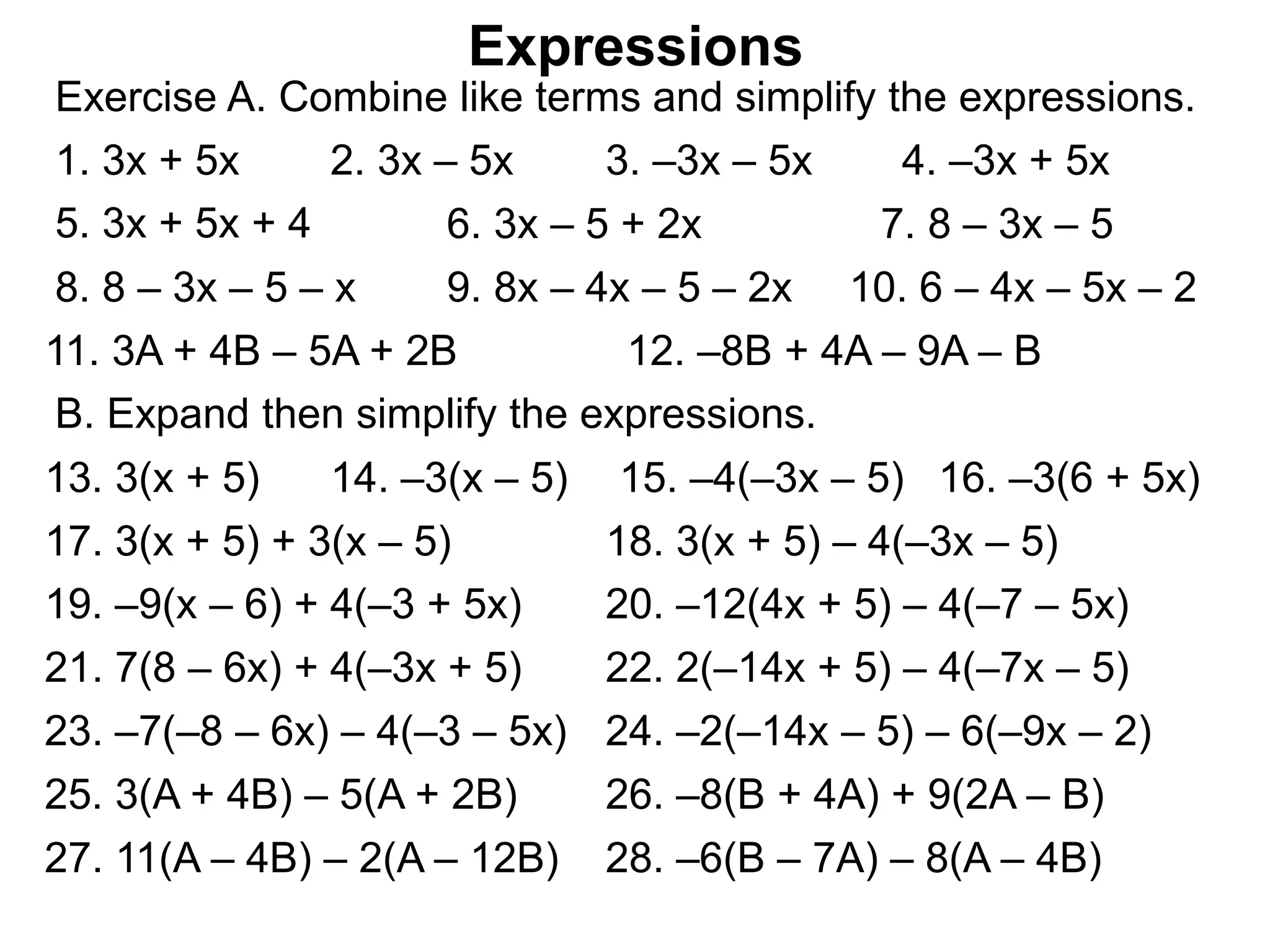 Exercise A. Combine like terms and simplify the expressions.
Expressions
1. 3x + 5x 2. 3x – 5x 3. –3x – 5x 4. –3x + 5x
5. 3x + 5x + 4 6. 3x – 5 + 2x 7. 8 – 3x – 5
8. 8 – 3x – 5 – x 9. 8x – 4x – 5 – 2x 10. 6 – 4x – 5x – 2
11. 3A + 4B – 5A + 2B 12. –8B + 4A – 9A – B
B. Expand then simplify the expressions.
13. 3(x + 5) 14. –3(x – 5) 15. –4(–3x – 5) 16. –3(6 + 5x)
25. 3(A + 4B) – 5(A + 2B) 26. –8(B + 4A) + 9(2A – B)
17. 3(x + 5) + 3(x – 5) 18. 3(x + 5) – 4(–3x – 5)
19. –9(x – 6) + 4(–3 + 5x) 20. –12(4x + 5) – 4(–7 – 5x)
21. 7(8 – 6x) + 4(–3x + 5) 22. 2(–14x + 5) – 4(–7x – 5)
23. –7(–8 – 6x) – 4(–3 – 5x) 24. –2(–14x – 5) – 6(–9x – 2)
27. 11(A – 4B) – 2(A – 12B) 28. –6(B – 7A) – 8(A – 4B)
 