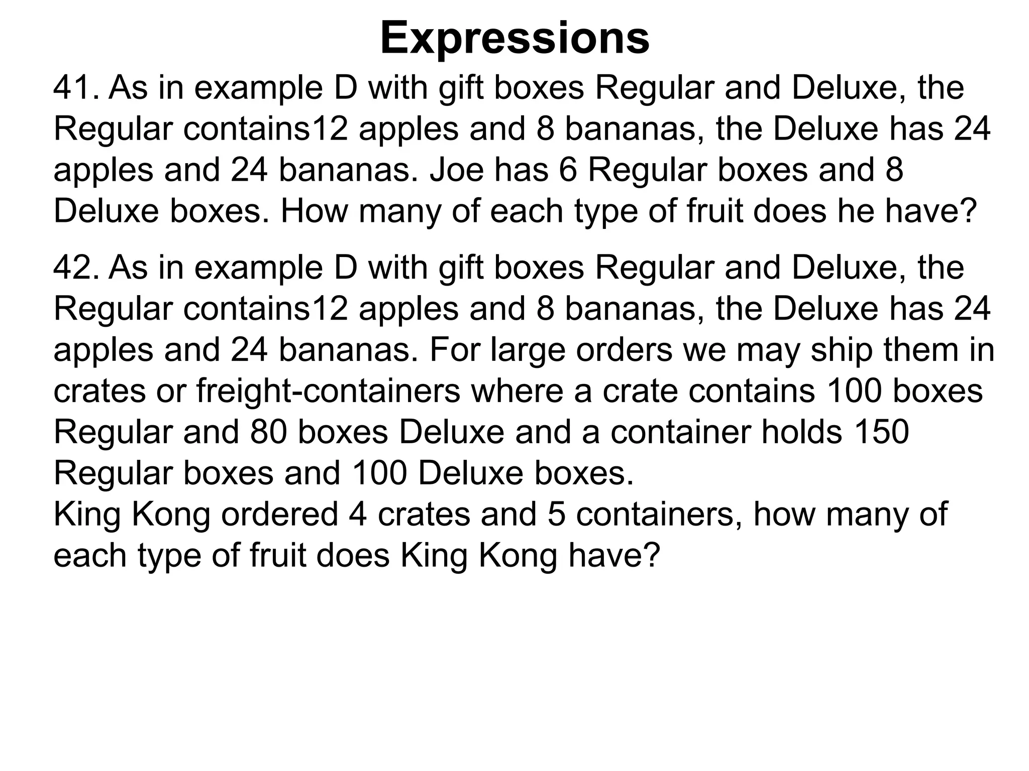 Expressions
42. As in example D with gift boxes Regular and Deluxe, the
Regular contains12 apples and 8 bananas, the Deluxe has 24
apples and 24 bananas. For large orders we may ship them in
crates or freight-containers where a crate contains 100 boxes
Regular and 80 boxes Deluxe and a container holds 150
Regular boxes and 100 Deluxe boxes.
King Kong ordered 4 crates and 5 containers, how many of
each type of fruit does King Kong have?
41. As in example D with gift boxes Regular and Deluxe, the
Regular contains12 apples and 8 bananas, the Deluxe has 24
apples and 24 bananas. Joe has 6 Regular boxes and 8
Deluxe boxes. How many of each type of fruit does he have?
 