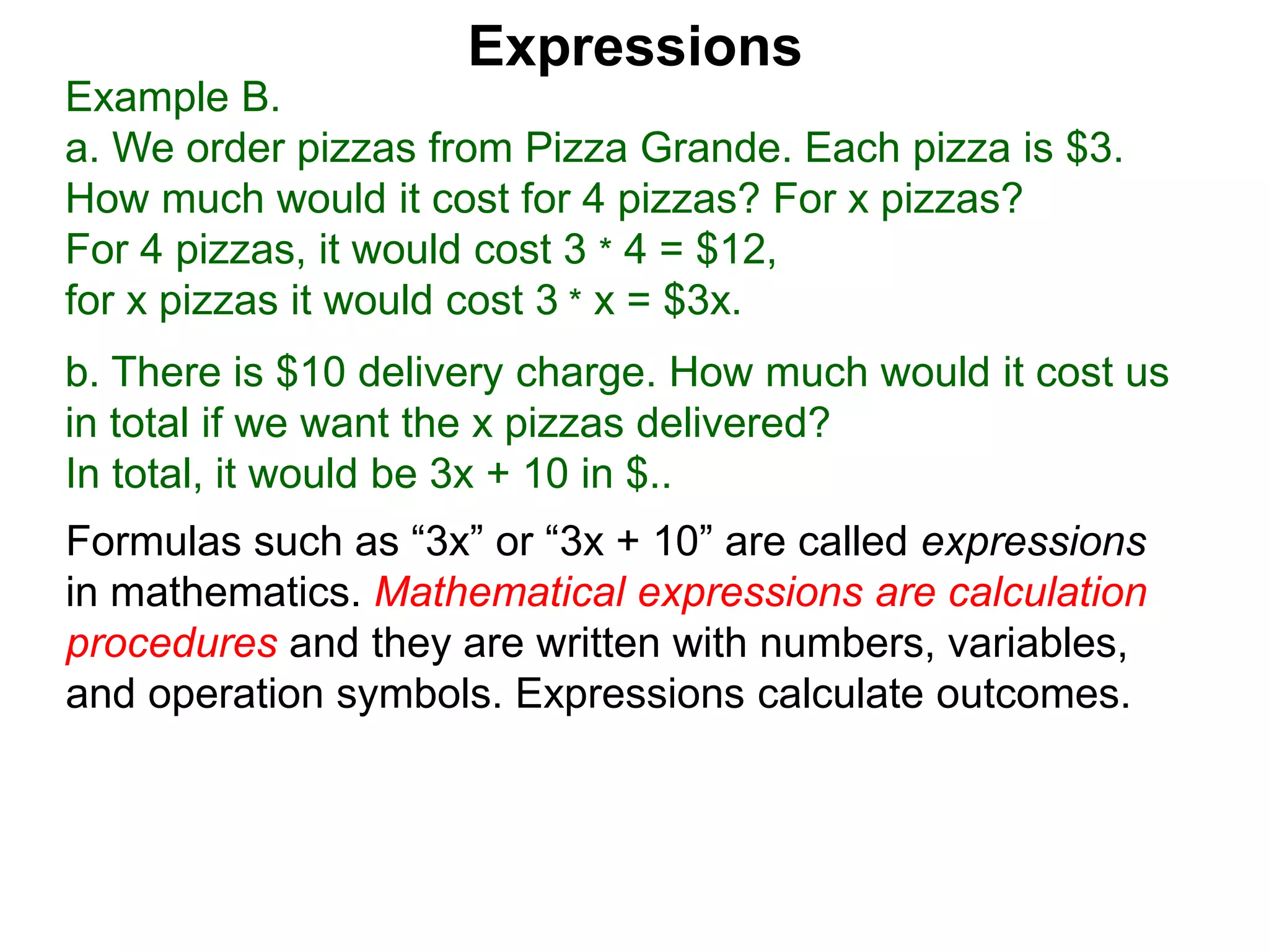 Example B.
a. We order pizzas from Pizza Grande. Each pizza is $3.
How much would it cost for 4 pizzas? For x pizzas?
For 4 pizzas, it would cost 3 * 4 = $12,
for x pizzas it would cost 3 * x = $3x.
b. There is $10 delivery charge. How much would it cost us
in total if we want the x pizzas delivered?
In total, it would be 3x + 10 in $..
Expressions
Formulas such as “3x” or “3x + 10” are called expressions
in mathematics. Mathematical expressions are calculation
procedures and they are written with numbers, variables,
and operation symbols. Expressions calculate outcomes.
 