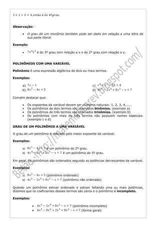 Observação:

      •    O grau de um monômio também pode ser dado em relação a uma letra de
           sua parte literal.

Exemplo:

      •          é do 3º grau com relação a x e do 2º grau com relação a y.


POLINÔMIOS COM UMA VARIÁVEL

Polinômio é uma expressão algébrica de dois ou mais termos.

Exemplos:

      a)                                             c)
      b)                                             d)

Convém destacar que:

      •    Os expoentes da variável devem ser números naturais: 1, 2, 3, 4,.....
      •    Os polinômios de dois termos são chamados binômios. (exemplo a)
      •    Os polinômios de três termos são chamados trinômios. (exemplo b)
      •    Os polinômios com mais de três termos não possuem nomes especiais.
           (exemplo c e d)

GRAU DE UM POLINÔMIO A UMA VARIÁVEL

O grau de um polinômio é indicado pelo maior expoente da variável.

Exemplos:

      a)               é um polinômio do 2º grau.
      b)                         é um polinômio do 5º grau.

Em geral, os polinômios são ordenados segundo as potências decrescentes da variável.

Exemplos:

      a)               (polinômio ordenado)
      b)                          (polinômio não ordenado)

Quando um polinômio estiver ordenado e estiver faltando uma ou mais potências,
dizemos que os coeficientes desses termos são zeros e o polinômio é incompleto.

Exemplos:

             •                          (polinômio incompleto)
             •                                (forma geral)
 