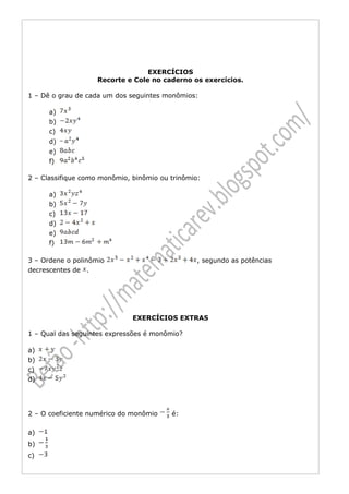 EXERCÍCIOS
                    Recorte e Cole no caderno os exercícios.

1 – Dê o grau de cada um dos seguintes monômios:

      a)
      b)
      c)
      d)
      e)
      f)

2 – Classifique como monômio, binômio ou trinômio:

      a)
      b)
      c)
      d)
      e)
      f)

3 – Ordene o polinômio                           , segundo as potências
decrescentes de .




                              EXERCÍCIOS EXTRAS

1 – Qual das seguintes expressões é monômio?

a)
b)
c)
d)




2 – O coeficiente numérico do monômio    é:

a)
b)
c)
 