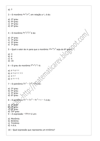 d)

3 – O monômio        , em relação a , é do:

a)   2º   grau
b)   4º   grau
c)   5º   grau
d)   6º   grau


4 – O monômio           é do:

a)   2º   grau
b)   3º   grau
c)   5º   grau
d)   7º   grau

5 – Qual o valor de m para que o monômio          seja do 8º grau?

a)   3
b)   4
c)   6
d)   10

6 – O grau do monômio             é:

a)
b)
c)
d)

7 – O polinômio                 é do:

a)   2º   grau
b)   4º   grau
c)   5º   grau
d)   6º   grau

8 – O polinômio                         é do:

a) 2º grau
b) 3º grau
c) 4º grau
d) 10º grau
9 – A expressão         é um:

a)   Monômio
b)   Binômio
c)   Trinômio
d)   n.d.a.

10 – Qual expressão que representa um trinômio?
 