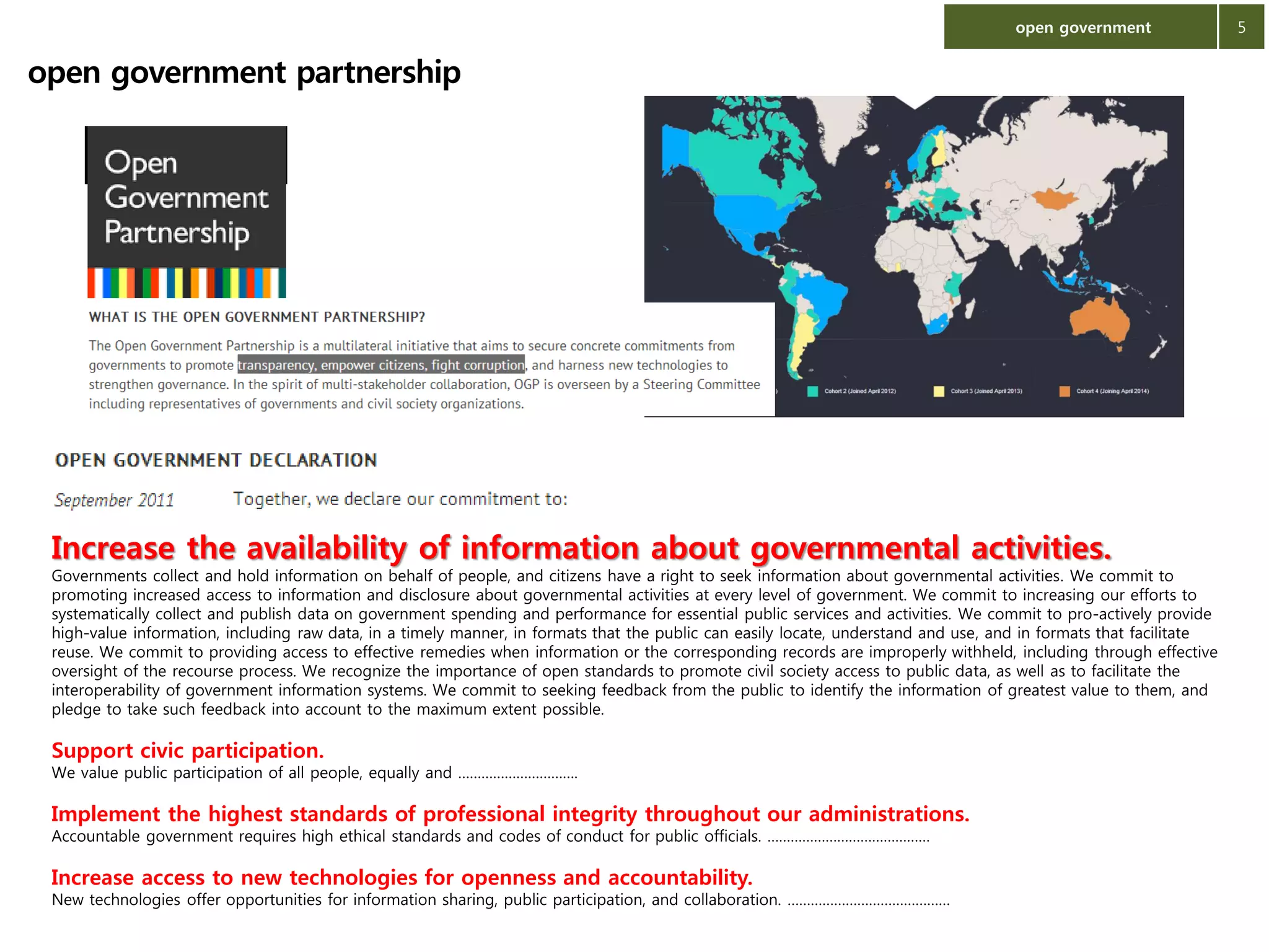 open government

open government partnership

Increase the availability of information about governmental activities.

Governments collect and hold information on behalf of people, and citizens have a right to seek information about governmental activities. We commit to
promoting increased access to information and disclosure about governmental activities at every level of government. We commit to increasing our efforts to
systematically collect and publish data on government spending and performance for essential public services and activities. We commit to pro-actively provide
high-value information, including raw data, in a timely manner, in formats that the public can easily locate, understand and use, and in formats that facilitate
reuse. We commit to providing access to effective remedies when information or the corresponding records are improperly withheld, including through effective
oversight of the recourse process. We recognize the importance of open standards to promote civil society access to public data, as well as to facilitate the
interoperability of government information systems. We commit to seeking feedback from the public to identify the information of greatest value to them, and
pledge to take such feedback into account to the maximum extent possible.

Support civic participation.

We value public participation of all people, equally and ………………………….

Implement the highest standards of professional integrity throughout our administrations.
Accountable government requires high ethical standards and codes of conduct for public officials. ……………………………………

Increase access to new technologies for openness and accountability.

New technologies offer opportunities for information sharing, public participation, and collaboration. ……………………………………

5

 
