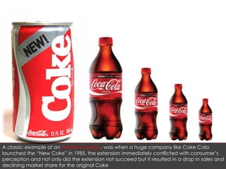 A classic example of an  extension failure , was when a huge company like Coke Cola launched the “New Coke” in 1985, the extension immediately conflicted with consumer’s perception and not only did the extension not succeed but it resulted in a drop in sales and declining market share for the original Coke 