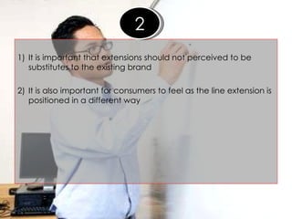 1) It is important that extensions should not perceived to be substitutes to the existing brand 2) It is also important for consumers to feel as the line extension is positioned in a different way 2 