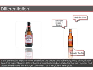 Less alcohol Different Shape + Design Differentiation It is of paramount important that extensions are clearly and not ambiguously distinguished from their parent brand; differentiation should be based on attributes that are relevant and of perceived value to the target consumers, be it tangible or intangible. Smaller Bottle  