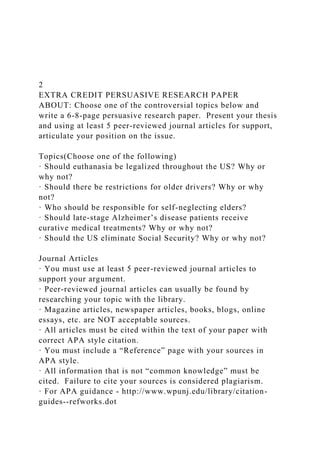 2
EXTRA CREDIT PERSUASIVE RESEARCH PAPER
ABOUT: Choose one of the controversial topics below and
write a 6-8-page persuasive research paper. Present your thesis
and using at least 5 peer-reviewed journal articles for support,
articulate your position on the issue.
Topics(Choose one of the following)
· Should euthanasia be legalized throughout the US? Why or
why not?
· Should there be restrictions for older drivers? Why or why
not?
· Who should be responsible for self-neglecting elders?
· Should late-stage Alzheimer’s disease patients receive
curative medical treatments? Why or why not?
· Should the US eliminate Social Security? Why or why not?
Journal Articles
· You must use at least 5 peer-reviewed journal articles to
support your argument.
· Peer-reviewed journal articles can usually be found by
researching your topic with the library.
· Magazine articles, newspaper articles, books, blogs, online
essays, etc. are NOT acceptable sources.
· All articles must be cited within the text of your paper with
correct APA style citation.
· You must include a “Reference” page with your sources in
APA style.
· All information that is not “common knowledge” must be
cited. Failure to cite your sources is considered plagiarism.
· For APA guidance - http://www.wpunj.edu/library/citation-
guides--refworks.dot
 