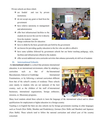 Private schools are those which:
 are funded and run by private
institutions
 do not accept any grant or fund from the
government
 have relative autonomy in management
and administration
 offer best infrastructural facilities to the
students & recover the cost for it directly
from the students / parents
 charge exuberant fees for education
 have to abide by the basic ground rules put forth by the government
 are known for providing quality education to the few who are able to afford it
 have same syllabus followed by government schools but use better teaching pedagogy, style,
facilities and infrastructure offered to the students
 offer several additional extra-curricular activities that enhance personality & skill set of students
IV. International Schools
An international school is a school that promotes international
education, in an international environment, either by adopting a
curriculum such as that of the International
Baccalaureate, Edexcel or Cambridge International
Examinations, or by following a national curriculum different
from that of the school's country of residence These schools
cater mainly to students who are not nationals of the host
country, such as the children of the staff of international
businesses, international organizations, foreign embassies,
missions, or. Missionary programs..
Many local students attend these schools to learn the language of the international school and to obtain
qualifications for employment or higher education in a foreign country
Teaching is in English but there are also schools run by foreign governments teaching in other languages
such as French (New Delhi, Mumbai and Pondicherry), German (New Delhi and Mumbai) and Japanese
(New Delhi). These schools tend to follow the national curriculum and school year of the country
concerned.
 