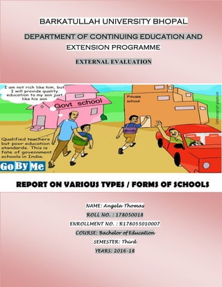 BARKATULLAH UNIVERSITY BHOPAL
DEPARTMENT OF CONTINUING EDUCATION AND
EXTENSION PROGRAMME
EXTERNAL EVALUATION
NAME: Angela Thomas
ROLL NO. : 178050018
ENROLLMENT NO. : R178055010007
COURSE: Bachelor of Education
SEMESTER: Third
YEARS: 2016-18
REPORT ON VARIOUS TYPES / FORMS OF SCHOOLS
 