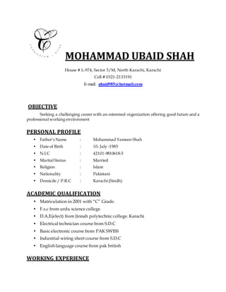 MOHAMMAD UBAID SHAH
House # L-974, Sector 5/M, North Karachi, Karachi
Cell # 0321-2133191
E-mail: ubaid985@hotmail.com
OBJECTIVE
Seeking a challenging career with an esteemed organization offering good future and a
professional working environment
PERSONAL PROFILE
• Father’s Name : Mohammad Yameen Shah
• Date of Birth : 10- July -1985
• N.I.C : 42101-9810618-5
• Marital Status : Married
• Religion : Islam
• Nationality : Pakistani
• Domicile / P.R.C : Karachi (Sindh)
ACADEMIC QUALIFICATION
• Matriculation in 2001 with “C” Grade.
• F.s.c from urdu science college
• D.A.E(elect) from Jinnah polytechnic college. Karachi
• Electrical technician course from S.D.C
• Basic electronic course from PAK SWISS
• Industrial wiring short course from S.D.C
• English language course from pak british
WORKING EXPERIENCE
 