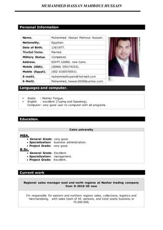 MUHAMMED HASSAN MAHROUS HUSSAIN 
Personal Information 
Name. Muhammad Hassan Mahrous Hussain. 
Nationality. Egyptian. 
Date of Birth. 1/8/1977. 
Marital Status. Married. 
Military Status. Completed. 
Address. EGYPT.CAIRO. new Cairo. 
Mobile (KSA). (00966 550174253). 
Mobile (Egypt). (002 0100570051). 
E-mail1. muhammedhusain@hotmail.com 
E-Mail2. Mahammed_hassan2000@yahoo.com. 
Languages and computer. 
 Arabic : Mother Tongue. 
 English : excellent (Typing and Speaking). 
Computer: very good user to computer with all programs. 
Education. 
Cairo university 
MBA. 
 General Grade: very good. 
 Specialization: business administration. 
 Project Grade: very good. 
B.Sc. 
 General Grade: Excellent. 
 Specialization: management. 
 Project Grade: Excellent. 
Current work 
Regional sales manager east and north regions at Nashar trading company 
from 9-2010 till now 
I’m responsible for eastern and northern regions sales, collections, logistics and 
merchandising, with sales team of 45 persons, and total yearly business sr 
75.000.000, 
 