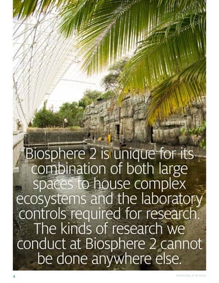 4 University of Arizona
Biosphere 2 is unique for its
combination of both large
spaces to house complex
ecosystems and the laboratory
controls required for research.
The kinds of research we
conduct at Biosphere 2 cannot
be done anywhere else.
 