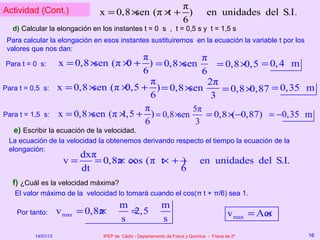 Actividad (Cont.)                                 π
                               x = 0,8 ×sen (π × + )
                                                t                                 en unidades del S.I.
                                                  6
   d) Calcular la elongación en los instantes t = 0 s , t = 0,5 s y t = 1,5 s
 Para calcular la elongación en esos instantes sustituiremos en la ecuación la variable t por los
 valores que nos dan:
                                          π              π
Para t = 0 s:        x = 0,8 × sen (π × + ) = 0,8 ×
                                       0           sen        = 0,8 × = 0, 4 m
                                                                     0,5
                                          6              6
                                            π              2π
Para t = 0,5 s:      x = 0,8 ×sen (π × + ) = 0,8 ×
                                      0,5            sen       = 0,8 ×0,87 = 0,35 m
                                            6               3
                                          π           5π
Para t = 1,5 s:      x = 0,8 ×sen (π × + ) = 0,8 ×sen
                                     1,5                  = 0,8 × −0,87) = −0,35 m
                                                                 (
                                          6            3
   e) Escribir la ecuación de la velocidad.
 La ecuación de la velocidad la obtenemos derivando respecto el tiempo la ecuación de la
 elongación:
                           dxπ
                      v=      = 0,8π cos (π t + )
                                   × ×      ×                                  en unidades del S.I.
                           dt                   6
   f) ¿Cuál es la velocidad máxima?
   El valor máximo de la velocidad lo tomará cuando el cos(π t + π/6) sea 1.
                                        m                   m
    Por tanto:       v max = 0,8π
                                ×         =
                                          2,5                                               v max = Aω
                                                                                                     ×
                                        s                   s
          14/01/13               IPEP de Cádiz - Departamento de Física y Química - Física de 2º         16
 