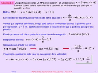 Actividad 2: Una partícula describe un MAS de ecuación ( en unidades SI):                             x = 6×sen (π ×t)
              Calcular cuánto vale la velocidad de la partícula en los instantes que pasa por la
              posición x = 3 m
  Datos: MAS ;            x =6×sen (π ×t)             ;   x=3m
                                                                                             dx
  La velocidad de la partícula nos viene dada por la ecuación :                     v=          = 6π × (π ×
                                                                                                      cos  t)
                                                                                             dt
  Vemos que depende del tiempo. Luego para calcular la velocidad cuando la partícula pasa
  por la posición x = 3 m , bastaría con conocer el instante en el que la partícula pasa por esa
  posición.

  Esto lo podemos calcular a partir de la ecuación de la elongación:                         3 =6×sen (π ×t)
                                                    3
  Despejamos el seno:            sen (π × =
                                         t)           = 0,5
                                                    6
  Calculamos el ángulo y el tiempo:
                                                                                                    0,524
  π × = sen
     t              −1
                         (0,5)                 π ×t = 0,524 rad                                  t=       = 0,167 s
                                                                                                      π
  Finalmente, sustituimos este valor en la ecuación de la velocidad:
                                                         m
     v = 6π × (π × = 6π × (π ×
             cos  t)     cos  0,167) = 6π ×0,87 = ± 16,3
                                                         s


         14/01/13                   IPEP de Cádiz - Departamento de Física y Química - Física de 2º                   17
 