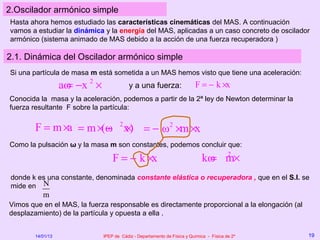 2.Oscilador armónico simple
Hasta ahora hemos estudiado las características cinemáticas del MAS. A continuación
vamos a estudiar la dinámica y la energía del MAS, aplicadas a un caso concreto de oscilador
armónico (sistema animado de MAS debido a la acción de una fuerza recuperadora )

2.1. Dinámica del Oscilador armónico simple
Si una partícula de masa m está sometida a un MAS hemos visto que tiene una aceleración:
                   aω −x 2 ×
                    =                      y a una fuerza:                F = − k ×x
Conocida la masa y la aceleración, podemos a partir de la 2ª ley de Newton determinar la
fuerza resultante F sobre la partícula:

        F = m ×a = m ×(ω 2 x) = − ω2 ×m ×x
                       − ×
Como la pulsación ω y la masa m son constantes, podemos concluir que:

                                   F = − k ×x                                 kω m×
                                                                               = 2
 donde k es una constante, denominada constante elástica o recuperadora , que en el S.I. se
 mide en N
           m
Vimos que en el MAS, la fuerza responsable es directamente proporcional a la elongación (al
desplazamiento) de la partícula y opuesta a ella .


        14/01/13               IPEP de Cádiz - Departamento de Física y Química - Física de 2º   19
 