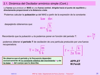 2.1. Dinámica del Oscilador armónico simple (Cont.)
 La fuerza que produce un MAS es una fuerza central, dirigida hacia el punto de equilibrio y
 directamente proporcional a la distancia a éste.

 Podemos calcular la pulsación ω del MAS a partir de la expresión de la constante:
                                            kω m×
                                             = 2
  despejándo obtenemos que:
                                              k
                                           ω=
                                              m
                                                                                                         2π
Recordando que la pulsación ω la podemos poner en función del periodo T:                            ω=
                                                                                                         T
podemos obtener el periodo T de oscilación de una partícula producido por una fuerza
recuperadora:
                                    m                                               1 k
                             T = 2π                                            f =      
                                    k                                              2π m 
 Se observa que el periodo y la frecuencia dependen
 exclusivamente de la constante elástica del movimiento k y de                            APPLET
 la masa m del cuerpo que lo describe.
                                                                                          W.Fendt


         14/01/13               IPEP de Cádiz - Departamento de Física y Química - Física de 2º               20
 