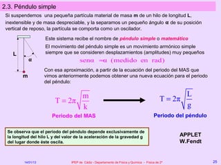 2.3. Péndulo simple
 Si suspendemos una pequeña partícula material de masa m de un hilo de longitud L,
 inextensible y de masa despreciable, y la separamos un pequeño ángulo α de su posición
 vertical de reposo, la partícula se comporta como un oscilador.

                    Este sistema recibe el nombre de péndulo simple o matemático
                    El movimiento del péndulo simple es un movimiento armónico simple
    L               siempre que se consideren desplazamientos (amplitudes) muy pequeños
            α                         senα ≈ (medido en rad)
                                            α
                    Con esa aproximación, a partir de la ecuación del periodo del MAS que
        m           vimos anteriormente podemos obtener una nueva ecuación para el periodo
                    del péndulo:


                               m                                                                     L
                        T = 2π                                                                T = 2π
                               k                                                                     g
                       Periodo del MAS                                                   Periodo del péndulo

 Se observa que el periodo del péndulo depende exclusivamente de
 la longitud del hilo L y del valor de la aceleración de la gravedad g                             APPLET
 del lugar donde éste oscila.                                                                      W.Fendt


         14/01/13                IPEP de Cádiz - Departamento de Física y Química - Física de 2º               25
 