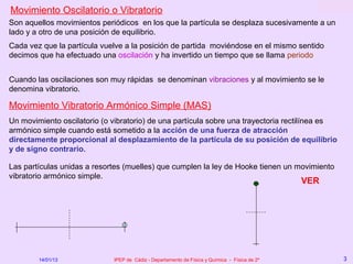 Movimiento Oscilatorio o Vibratorio
Son aquellos movimientos periódicos en los que la partícula se desplaza sucesivamente a un
lado y a otro de una posición de equilibrio.
Cada vez que la partícula vuelve a la posición de partida moviéndose en el mismo sentido
decimos que ha efectuado una oscilación y ha invertido un tiempo que se llama periodo


Cuando las oscilaciones son muy rápidas se denominan vibraciones y al movimiento se le
denomina vibratorio.

Movimiento Vibratorio Armónico Simple (MAS)
Un movimiento oscilatorio (o vibratorio) de una partícula sobre una trayectoria rectilínea es
armónico simple cuando está sometido a la acción de una fuerza de atracción
directamente proporcional al desplazamiento de la partícula de su posición de equilibrio
y de signo contrario.

Las partículas unidas a resortes (muelles) que cumplen la ley de Hooke tienen un movimiento
vibratorio armónico simple.
                                                                                               VER




        14/01/13             IPEP de Cádiz - Departamento de Física y Química - Física de 2º         3
 