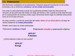 1.3. Polarización
Otro fenómeno ondulatorio es la polarización. Adquiere especial importancia en las ondas
luminosas y es un fenómeno exclusivo de las ondas transversales.

Una onda no está polarizada cuando son igualmente posibles todas las direcciones de
vibración de las partículas del medio a lo largo del tiempo o bien cuando la onda está formada
por la superposición de muchas ondas cuyas vibraciones tienen lugar en distintas direcciones,
como es en el caso de la luz.

En caso contrario, cuando las partículas del medio vibran en un único plano a la largo de
tiempo hablamos de ondas polarizadas.
Existen varios tipos de ondas polarizadas:

Polarización rectilínea o lineal                Polarización circular y polarización elíptica

                                    APPLET
                                    P.Newton
 ¿Cómo polarizar ondas en una cuerda?

                    APPLET
                    Enciga




                                   IPEP de Cádiz - Departamento de Física y Química - Física 2º
                                                                                                  10
         01/14/13
 