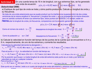 Actividad 3: En una cuerda tensa de 16 m de longitud, con sus extremos fijos, se ha generado
               una onda de ecuación:                       π
                                     y(x, t) = 0, 02 ×sen ( x) × cos (8π × t) S.I.
(Selectividad 2008)                                        4
 a) Explique de qué tipo de onda se trata y cómo podría producirse. Calcule su longitud de onda y
 su frecuencia.
 Se trata de una onda estacionaria que se puede producir por la interferencia (superposición) de dos ondas
 armónicas de la misma amplitud A, frecuencia f y longitud de onda λ, que se propagan en la misma dirección
 pero en sentido contrario.Al tener sus extremos fijos, estos puntos son NODOS ( no oscilan; están en
 reposo).
 Para calcular la longitud de onda y la frecuencia, comparamos con la ecuación general de estas ondas:
                                                   y(x, t) = 2A ×   sen (k × ×
                                                                             x) cos (ω × t)
                                      2π                                           2π 2π
 Como el número de onda k: k =                 despejamos la longitud de onda: λ =    =    =8 m
                                      λ                                            k    π
                                                                              ω
                                                                                        4
                            ω = 2πf
                                                                                   8π
  Como la pulsación ω:                         despejamos la frecuencia: f =     =     = 4 Hz
                                                                   2π    2π
b) Calcule la velocidad en función del tiempo de los puntos de la cuerda que se encuentran a 4 m y
6 m, respectivamente, de uno de los extremos y comente los resultados.
Calculamos la velocidad derivando la elongación y :
        y(x, t)π                                            π
 vy =           = −0, 02 × ×         sen (8π × = −0,5 ×
                         8π sen ( x) ×        t)       sen ( x) ×
                                                                sen (8π ×t)
          dt                     4                          4
Para el punto x = 4 m , la velocidad en función del tiempo es:
                  π
 v y = −0,5 ×sen ( × ×
                    4) sen (8π × = −0, 5 ×
                                t)        sen (π) ×
                                                  sen (8π × = −0,5 × × (8π × = 0
                                                           t)       0 sen   t)                            m/s
                  4
 Por la posición que ocupa ( a media longitud de onda del extremo) este punto es un nodo y por tanto su
 velocidad es nula en cualquier instante.
Para el punto x = 6π :
                    m
v y = −0,5 ×  sen ( × ×
                      6) sen (8π × = −0,5 ×−1) × (8π × = 0,5 × (8π ×
                                    t)         (    sen       t)       sen      t)    S.I.
                        4
Este punto es un vientre ( está a un cuarto de longitud de onda del anterior) y alcanza una velocidad máxima.
                                           IPEP de Cádiz - Departamento de Física y Química - Física 2º
                                                                                                                18
             01/14/13
 