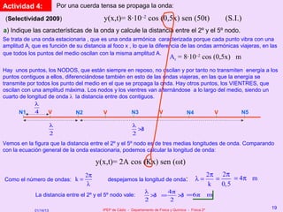 Actividad 4:                Por una cuerda tensa se propaga la onda:

 (Selectividad 2009)                        y(x,t)= 8·10–2 cos (0,5x) sen (50t)                                 (S.I.)
a) Indique las características de la onda y calcule la distancia entre el 2º y el 5º nodo.
Se trata de una onda estacionaria , que es una onda armónica caracterizada porque cada punto vibra con una
amplitud Ar que es función de su distancia al foco x , lo que la diferencia de las ondas armónicas viajeras, en las
que todos los puntos del medio oscilan con la misma amplitud A.
                                                                                   Ar = 8·10 cos (0,5x) m
                                                                                   –2


Hay unos puntos, los NODOS, que están siempre en reposo, no oscilan y por tanto no transmiten energía a los
puntos contiguos a ellos, diferenciándose también en esto de las ondas viajeras, en las que la energía se
transmite por todos los punto del medio en el que se propaga la onda. Hay otros puntos, los VIENTRES, que
oscilan con una amplitud máxima. Los nodos y los vientres van alternándose a lo largo del medio, siendo un
cuarto de longitud de onda λ la distancia entre dos contiguos.
             λ
       N1    4     V           N2        V           N3        V          N4          V          N5

                        λ                                    λ
                                                               ×
                                                               3
                        2                                    2
Vemos en la figura que la distancia entre el 2º y el 5º nodo es de tres medias longitudes de onda. Comparando
con la ecuación general de la onda estacionaria, podemos calcular la longitud de onda:

                                          y(x,t)= 2A cos (Kx) sen (ωt)
                                     2π                                                                    2π 2π
Como el número de ondas: k =                  despejamos la longitud de onda:                     λ=          =     = 4π m
                                     λ                                                                      k   0,5
                                                                    λ     4π
             La distancia entre el 2º y el 5º nodo vale:              × =
                                                                      3      × =6π
                                                                             3                             m
                                                                    2      2
                                            IPEP de Cádiz - Departamento de Física y Química - Física 2º
                                                                                                                             19
             01/14/13
 