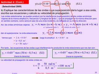 Actividad 4: (Cont.)
                                       y(x,t)= 8·10–2 cos(0,5x) sen(50t)                               (S.I.)
 (Selectividad 2009)
b) Explique las características de las ondas cuya superposición daría lugar a esa onda,
escriba sus ecuaciones y calcule su velocidad de propagación.
Las ondas estacionarias se pueden producir por la interferencia (superposición) de dos ondas armónicas
viajeras de la misma amplitud A, frecuencia f y longitud de onda λ, que se propagan en la misma dirección pero
en sentido contrario, como sería el caso de una onda incidente y la reflejada en su misma dirección.

Así, las ondas armónicas viajeras:   y1 = A ×sen (ω × − k ×
                                                     t     x)                         e   y2 = A ×sen (ω × + k ×
                                                                                                          t     x)
                                                    ω = pulsación ( rad·s-1)       k = número de ondas ( m-1)


dan al superponerse la onda estacionaria:         y r = 2A ×cos(kx) ×sen (ω ×t)
 Vemos que: • 2 A = 8·10–2                    luego la amplitud A = 4·10–2 m
               • k = 0,5 m-1
               • ω = 50 rad·s-1
Por tanto , las ecuaciones de las ondas cuya interferencia ha producido la onda estacionaria que nos dan son:

 y1 = 4 × −2 ×sen (50 ×t − 0,5 ×x) (S.I)
        10                                                             y 2 = 4 × −2 ×sen (50 ×t + 0,5 ×x) (S.I.)
                                                                                10
                (hacia la derecha)                                                        (hacia la izquierda)
La velocidad de propagación de estas ondas es:

                                         ω 50 rad ×s −1
                                      v=   =            =100 m ×s −1
                                         k   0,5 m −1
                                        IPEP de Cádiz - Departamento de Física y Química - Física 2º
                                                                                                                 20
             01/14/13
 