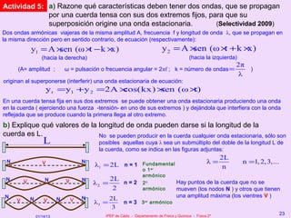 Actividad 5: a) Razone qué características deben tener dos ondas, que se propagan
             por una cuerda tensa con sus dos extremos fijos, para que su
             superposición origine una onda estacionaria.       (Selectividad 2009)
Dos ondas armónicas viajeras de la misma amplitud A, frecuencia f y longitud de onda λ, que se propagan en
la misma dirección pero en sentido contrario, de ecuación (respectivamente):
             y1 = A ×sen (ω × − k ×
                             t     x)                                          y2 = A ×sen (ω × + k ×
                                                                                               t     x)
                    (hacia la derecha)                                                        (hacia la izquierda)
                                                                                                                   2π
      (A= amplitud ;            ω = pulsación o frecuencia angular = 2πf ; k = número de ondas =                      )
                                                                                                                    λ
originan al superponerse (interferir) una onda estacionaria de ecuación:
                        y r = y1 +y 2 =2A ×
                                          cos(kx) ×
                                                  sen (ω ×
                                                         t)
En una cuerda tensa fija en sus dos extremos se puede obtener una onda estacionaria produciendo una onda
en la cuerda ( ejerciendo una fuerza -tensión- en uno de sus extremos ) y dejándola que interfiera con la onda
reflejada que se produce cuando la primera llega al otro extremo.
b) Explique qué valores de la longitud de onda pueden darse si la longitud de la
cuerda es L.                  No se pueden producir en la cuerda cualquier onda estacionaria, sólo son
                     L                       posibles aquellas cuya λ sea un submúltiplo del doble de la longitud L de
                                             la cuerda, como se indica en las figuras adjuntas:
                                                                                                              2L
 N                  V                   N
                                            λ1 = 2L n = 1          Fundamental                          λ=           n =1, 2,3,...
                                                                   o 1 er
                                                                                                               n
                                                                   armónico
 N       V            N         V       N          2L
                                            λ2 =      n=2           20                 Hay puntos de la cuerda que no se
                                                    2               armónico           mueven (los nodos N ) y otros que tienen
 N                                      N          2L                                  una amplitud máxima (los vientres V )
     V       N       V      N       V
                                            λ3 =      n = 3 3 er armónico
                                                    3
                                               IPEP de Cádiz - Departamento de Física y Química - Física 2º
                                                                                                                                     23
                 01/14/13
 