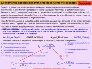 3.Fenómenos debidos al movimiento de la fuente y el receptor. Opcional
Cuando la fuente que emite un sonido está en movimiento ( pensemos en un coche en
movimiento) el oido humano detecta si el coche se aleja de nosotros ( lo percibimos con una
frecuencia menor, más grave) o se acerca ( lo percibimos con una frecuencia mayor, más agudo).
Igualmente se percibe el mismo fenómeno si la fuente que emite el sonido está en reposo y somos
nosotros los que nos alejamos o alejamos de ella.
Este fenómeno, común a todas las ondas armónicas, aunque más conocido en las ondas sonoras,
se llama efecto Doppler, en honor del físico austriaco Christian Doppler, que lo describió en 1842.
En 1848 el francés Hippolyte Fizeau descubre el mismo fenómeno en las ondas
electromagnéticas. consiste en el cambio que experimenta la frecuencia con que percibimos
 El efecto Doppler
     una onda respecto de la frecuencia con la que ha sido originada, a causa del movimiento
     relativo entre la fuente y el receptor.

     Applet_W.Fendt                   Applet_AFranco                            Applet_Davidson                           Applet_Hwang
   Podemos calcular la frecuencia perobida por el receptor fR mediante la expresión:
fR = Frecuencia percibida por el receptor                              (+): Receptor se acerca a la fuente
                                                                         v ± vR
                                                                        (–): se aleja
f = Frecuencia emitida por la fuente                     fR = f
v = velocidad de propagación de la onda
                                                                         v m vF                           (–): Fuente se acerca al receptor
vR = velocidad a la que se desplaza el receptor               Si vR = 0                                   (+): se aleja
vF   = velocidad a la que se desplaza la fuente emisora de la onda                                Si vF = 0

                                v                                                                           v ± vR
                fR = f                    (Receptor en reposo)                              fR = f                         (Fuente en reposo)
                             v m vF                                                                           v
                                                  IPEP de Cádiz - Departamento de Física y Química - Física 2º
                                                                                                                                              24
                01/14/13
 