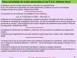 Otras actividades de ondas aparecidas en las P.A.U. (últimos años)
a) Explique qué son ondas estacionarias y describa sus características.
b) En una cuerda se ha generado una onda estacionaria. Explique por qué no se propaga
energía a través de la cuerda. (Selectividad 2008)

La ecuación de una onda que se propaga por una cuerda es:
                      y (x, t) = 0,02 sen π (100 t – 40 x) (S. I.)
a) Razone si es transversal o longitudinal y calcule la amplitud, la longitud de onda y el periodo.
b) Calcule la velocidad de propagación de la onda. ¿Es ésa la velocidad con la que se mueven los
puntos de la cuerda? ¿Qué implicaría que el signo negativo del paréntesis fuera positivo? Razone
las respuestas. (Selectividad 2008)

a) Explique los fenómenos de reflexión y refracción de una onda en la superficie que separa dos
medios.
b) Razone qué magnitudes de una onda cambian cuando pasa de un medio a otro. (Selectividad
2008)

Un bloque de 0,5 kg se encuentra sobre una superficie horizontal sin rozamiento, sujeto al extremo
de un resorte de constante elástica k = 200 N m-1. Se tira del bloque hasta alargar el resorte 10 cm
y se suelta.
a) Escriba la ecuación de movimiento del bloque y calcule su energía mecánica.
b) Explique cualitativamente las transformaciones energéticas durante el movimiento del bloque si
existiera rozamiento con la superficie.(Selectividad 2008)


                                     IPEP de Cádiz - Departamento de Física y Química - Física 2º
                                                                                                    26
           01/14/13
 