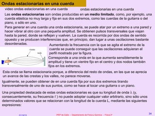 Ondas estacionarias en una cuerda
 video ondas estacionarias en una cuerda           ondas estacionarias en una cuerda
 Las ondas estacionarias son ondas producidas en un medio limitado, como, por ejemplo, una
 cuerda elástica no muy larga y fija en sus dos extremos, como las cuerdas de la guitarra o del
 piano, o sólo en uno.
 Para generar en una cuerda una onda estacionaria, se puede atar por un extremo a una pared y
 hacer vibrar al otro con una pequeña amplitud. Se obtienen pulsos transversales que viajan
 hasta la pared, donde se reflejan y vuelven. La cuerda es recorrida por dos ondas de sentido
 opuesto y se producen interferencias que, en principio, dan lugar a unas oscilaciones bastante
 desordenadas.                 Aumentando la frecuencia con la que se agita el extremo de la
                               cuerda se puede conseguir que las oscilaciones adquieran el
                               perfil mostrado por la figura.
                              Corresponde a una onda en la que aumenta sensiblemente la
                              amplitud y tiene un vientre fijo en el centro y dos nodos también
                              fijos en los extremos.
Esta onda se llama estacionaria porque, a diferencia del resto de ondas, en las que se aprecia
un avance de las crestas y los valles, no parece moverse.
Igualmente, se pueden obtener de en una cuerda fija por sus dos extremos tirando
transversalmente de uno de sus puntos, como se hace al tocar una guitarra o un piano.
Una propiedad destacada de estas ondas estacionarias es que su longitud de onda λ (y,
consecuentemente, su frecuencia f ) no puede adoptar cualquier valor arbitrario, sino sólo unos
determinados valores que se relacionan con la longitud de la cuerda L, mediante las siguientes
expresiones:

                                   IPEP de Cádiz - Departamento de Física y Química - Física 2º
                                                                                                  34
           01/14/13
 