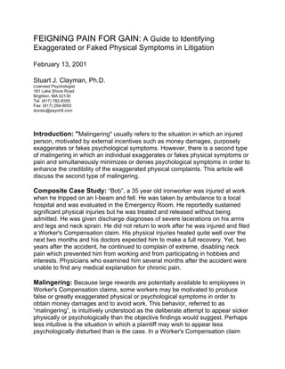 FEIGNING PAIN FOR GAIN: A Guide to Identifying
Exaggerated or Faked Physical Symptoms in Litigation
February 13, 2001
Stuart J. Clayman, Ph.D.
Licensed Psychologist
181 Lake Shore Road
Brighton, MA 02135
Tel. (617) 782-8355
Fax: (617) 254-9053
docstu@psych9.com
Introduction: "Malingering" usually refers to the situation in which an injured
person, motivated by external incentives such as money damages, purposely
exaggerates or fakes psychological symptoms. However, there is a second type
of malingering in which an individual exaggerates or fakes physical symptoms or
pain and simultaneously minimizes or denies psychological symptoms in order to
enhance the credibility of the exaggerated physical complaints. This article will
discuss the second type of malingering.
Composite Case Study: “Bob”, a 35 year old ironworker was injured at work
when he tripped on an I-beam and fell. He was taken by ambulance to a local
hospital and was evaluated in the Emergency Room. He reportedly sustained
significant physical injuries but he was treated and released without being
admitted. He was given discharge diagnoses of severe lacerations on his arms
and legs and neck sprain. He did not return to work after he was injured and filed
a Worker's Compensation claim. His physical injuries healed quite well over the
next two months and his doctors expected him to make a full recovery. Yet, two
years after the accident, he continued to complain of extreme, disabling neck
pain which prevented him from working and from participating in hobbies and
interests. Physicians who examined him several months after the accident were
unable to find any medical explanation for chronic pain.
Malingering: Because large rewards are potentially available to employees in
Worker's Compensation claims, some workers may be motivated to produce
false or greatly exaggerated physical or psychological symptoms in order to
obtain money damages and to avoid work. This behavior, referred to as
“malingering”, is intuitively understood as the deliberate attempt to appear sicker
physically or psychologically than the objective findings would suggest. Perhaps
less intuitive is the situation in which a plaintiff may wish to appear less
psychologically disturbed than is the case. In a Worker's Compensation claim
 