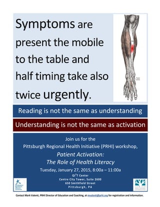 Join us for the 
Pittsburgh Regional Health Initiative (PRHI) workshop, 
Patient Activation: 
The Role of Health Literacy 
Tuesday, January 27, 2015, 8:00a – 11:00a 
QI2T Center 
Centre City Tower, Suite 2600 650 Smithfield Street Pittsburgh, PA 
Contact Mark Valenti, PRHI Director of Education and Coaching, at mvalenti@prhi.org for registration and information. 
Reading is not the same as understanding 
Symptoms are 
present the mobile 
to the table and 
half timing take also 
twice urgently. 
Understanding is not the same as activation 

