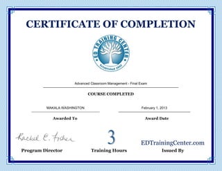  
  
  CERTIFICATE  OF  COMPLETION  
  
  
_________________________________________________  
COURSE  COMPLETED  
  
___________________________                                        __________________________  
Awarded  To                                                                                                                                        Award  Date  
                              EDTrainingCenter.com  
            Program  Director                   Training  Hours                   Issued  By  
February 1, 2013
Advanced Classroom Management - Final Exam
MAKALA WASHINGTON
 