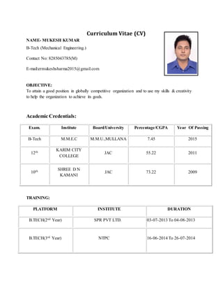 Curriculum Vitae (CV)
NAME- MUKESH KUMAR
B-Tech (Mechanical Engineering.)
Contact No: 8285043785(M)
E-mail:ermukeshsharma2015@gmail.com
OBJECTIVE:
To attain a good position in globally competitive organization and to use my skills & creativity
to help the organization to achieve its goals.
Academic Credentials:
Exam. Institute Board/University Percentage/CGPA Year Of Passing
B-Tech M.M.E.C M.M.U.,MULLANA 7.45 2015
12th
KARIM CITY
COLLEGE
JAC 55.22 2011
10th SHREE D N
KAMANI
JAC 73.22 2009
TRAINING:
PLATFORM INSTITUTE DURATION
B.TECH(2nd Year) SPR PVT LTD. 03-07-2013 To 04-08-2013
B.TECH(3rd Year) NTPC 16-06-2014 To 26-07-2014
 