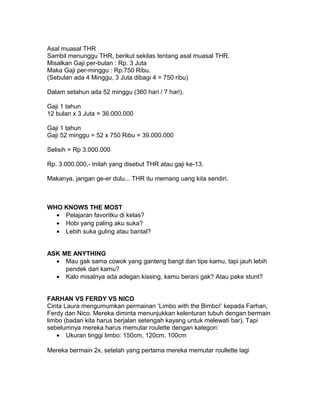 Asal muasal THR
Sambil menunggu THR, berikut sekilas tentang asal muasal THR.
Misalkan Gaji per-bulan : Rp. 3 Juta
Maka Gaji per-minggu : Rp.750 Ribu.
(Sebulan ada 4 Minggu, 3 Juta dibagi 4 = 750 ribu)
Dalam setahun ada 52 minggu (360 hari / 7 hari).
Gaji 1 tahun
12 bulan x 3 Juta = 36.000.000
Gaji 1 tahun
Gaji 52 minggu = 52 x 750 Ribu = 39.000.000
Selisih = Rp 3.000.000
Rp. 3.000.000,- Inilah yang disebut THR atau gaji ke-13.
Makanya, jangan ge-er dulu... THR itu memang uang kita sendiri.
WHO KNOWS THE MOST
• Pelajaran favoritku di kelas?
• Hobi yang paling aku suka?
• Lebih suka guling atau bantal?
ASK ME ANYTHING
• Mau gak sama cowok yang ganteng bangt dan tipe kamu, tapi jauh lebih
pendek dari kamu?
• Kalo misalnya ada adegan kissing, kamu berani gak? Atau pake stunt?
FARHAN VS FERDY VS NICO
Cinta Laura mengumumkan permainan ‘Limbo with the Bimbo!’ kepada Farhan,
Ferdy dan Nico. Mereka diminta menunjukkan kelenturan tubuh dengan bermain
limbo (badan kita harus berjalan setengah kayang untuk melewati bar). Tapi
sebelumnya mereka harus memutar roulette dengan kategori:
• Ukuran tinggi limbo: 150cm, 120cm, 100cm
Mereka bermain 2x, setelah yang pertama mereka memutar roullette lagi
 