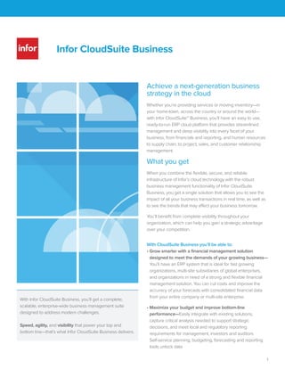Infor CloudSuite Industrial
Solution summary for the Industry Suite
The following components are included with the core
Infor CloudSuite™ Industrial offering:
Infor CloudSuite Industrial (SyteLine)—This
end-to-end solution provides comprehensive
functionality that addresses your business and
operational challenges regardless of your process
mode, from make-to-stock (MTS) to engineer-to-order
(ETO). Workflows for the following can be tailored to
your exact needs:
■ Engineer-to-order (ETO)
■ Make/configure-to-order (MTO/CTO)
■ Make-to-stock (MTS)
■ Repetitive
■ Service management
Infor CloudSuite Industrial (SyteLine) offers a highly
flexible architecture with user-friendly navigation
screens, allowing companies to easily capture, track,
and access vast amounts of valuable data. Day-to-day
operational processes can be managed with speed
and efficiency, including shop floor planning and
scheduling. The solution’s built-in scalability lets
companies add users, products, production sites, or
warehouses to adapt to changing business needs.
Infor CloudSuite Industrial (SyteLine) is built and
deployed on the Microsoft .NET technology platform
to offer more flexibility, better application integration,
and improved interoperability compared to
mixed-platform solutions—all at a lower total cost
of ownership.
CloudSuite APS—CloudSuite APS meets your lean
manufacturing goal: to do more and more with less
and less. APS uses lean planning capabilities to focus
on customer demand today. By synchronizing the
flow of material and capacity, the solution provides
seamless advanced planning capabilities that
increase your on-time performance and throughput,
while also reducing inventory and operating costs.
CloudSuite Service—CloudSuite Service is ideal for
companies that use work orders in any capacity or
that want to increase the profitability of extended
warranties and contracts. This robust service
management solution meets the specific needs of
companies that manufacture, install, or service
complex products.
Infor CloudSuite
Solution Summary
Industrial Manufacturing
 